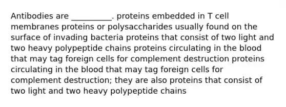 Antibodies are __________. proteins embedded in T cell membranes proteins or polysaccharides usually found on the surface of invading bacteria proteins that consist of two light and two heavy polypeptide chains proteins circulating in the blood that may tag foreign cells for complement destruction proteins circulating in the blood that may tag foreign cells for complement destruction; they are also proteins that consist of two light and two heavy polypeptide chains