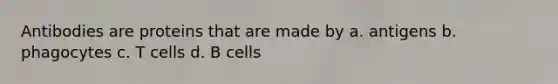 Antibodies are proteins that are made by a. antigens b. phagocytes c. T cells d. B cells
