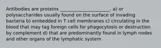 Antibodies are proteins ______________________. a) or polysaccharides usually found on the surface of invading bacteria b) embedded in T cell membranes c) circulating in the blood that may tag foreign cells for phagocytosis or destruction by complement d) that are predominantly found in lymph nodes and other organs of the lymphatic system