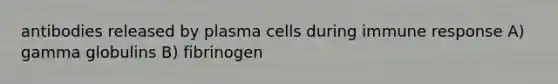 antibodies released by plasma cells during immune response A) gamma globulins B) fibrinogen