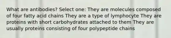 What are antibodies? Select one: They are molecules composed of four fatty acid chains They are a type of lymphocyte They are proteins with short carbohydrates attached to them They are usually proteins consisting of four polypeptide chains