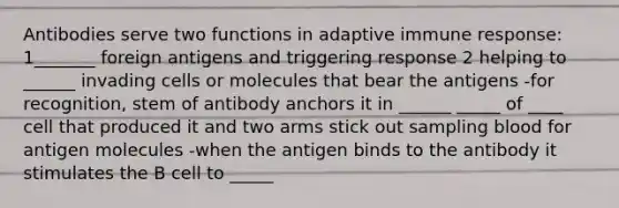 Antibodies serve two functions in adaptive immune response: 1_______ foreign antigens and triggering response 2 helping to ______ invading cells or molecules that bear the antigens -for recognition, stem of antibody anchors it in ______ _____ of ____ cell that produced it and two arms stick out sampling blood for antigen molecules -when the antigen binds to the antibody it stimulates the B cell to _____