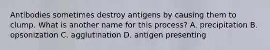 Antibodies sometimes destroy antigens by causing them to clump. What is another name for this process? A. precipitation B. opsonization C. agglutination D. antigen presenting