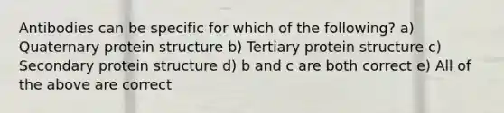 Antibodies can be specific for which of the following? a) Quaternary protein structure b) Tertiary protein structure c) Secondary protein structure d) b and c are both correct e) All of the above are correct