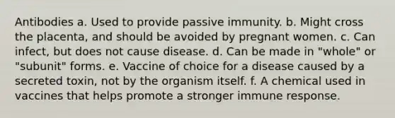 Antibodies a. Used to provide passive immunity. b. Might cross the placenta, and should be avoided by pregnant women. c. Can infect, but does not cause disease. d. Can be made in "whole" or "subunit" forms. e. Vaccine of choice for a disease caused by a secreted toxin, not by the organism itself. f. A chemical used in vaccines that helps promote a stronger immune response.