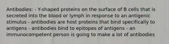 Antibodies: - Y-shaped proteins on the surface of B cells that is secreted into the blood or lymph in response to an antigenic stimulus - antibodies are host proteins that bind specifically to antigens - antibodies bind to epitopes of antigens - an immunocompetent person is going to make a lot of antibodies