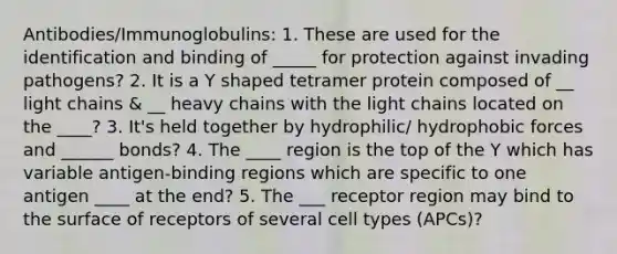 Antibodies/Immunoglobulins: 1. These are used for the identification and binding of _____ for protection against invading pathogens? 2. It is a Y shaped tetramer protein composed of __ light chains & __ heavy chains with the light chains located on the ____? 3. It's held together by hydrophilic/ hydrophobic forces and ______ bonds? 4. The ____ region is the top of the Y which has variable antigen-binding regions which are specific to one antigen ____ at the end? 5. The ___ receptor region may bind to the surface of receptors of several cell types (APCs)?