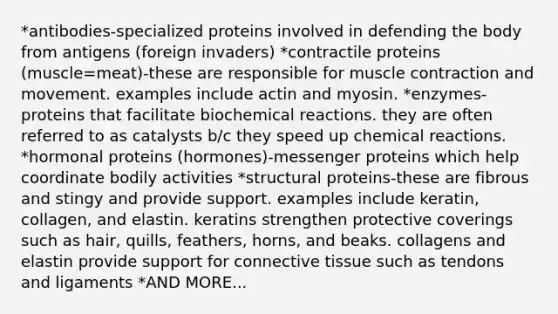 *antibodies-specialized proteins involved in defending the body from antigens (foreign invaders) *contractile proteins (muscle=meat)-these are responsible for muscle contraction and movement. examples include actin and myosin. *enzymes-proteins that facilitate biochemical reactions. they are often referred to as catalysts b/c they speed up chemical reactions. *hormonal proteins (hormones)-messenger proteins which help coordinate bodily activities *structural proteins-these are fibrous and stingy and provide support. examples include keratin, collagen, and elastin. keratins strengthen protective coverings such as hair, quills, feathers, horns, and beaks. collagens and elastin provide support for connective tissue such as tendons and ligaments *AND MORE...