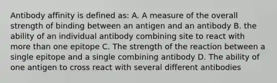 Antibody affinity is defined as: A. A measure of the overall strength of binding between an antigen and an antibody B. the ability of an individual antibody combining site to react with more than one epitope C. The strength of the reaction between a single epitope and a single combining antibody D. The ability of one antigen to cross react with several different antibodies