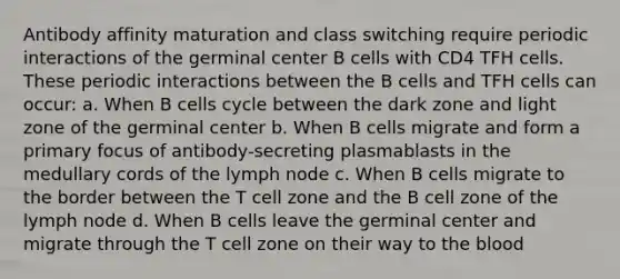 Antibody affinity maturation and class switching require periodic interactions of the germinal center B cells with CD4 TFH cells. These periodic interactions between the B cells and TFH cells can occur: a. When B cells cycle between the dark zone and light zone of the germinal center b. When B cells migrate and form a primary focus of antibody-secreting plasmablasts in the medullary cords of the lymph node c. When B cells migrate to the border between the T cell zone and the B cell zone of the lymph node d. When B cells leave the germinal center and migrate through the T cell zone on their way to the blood