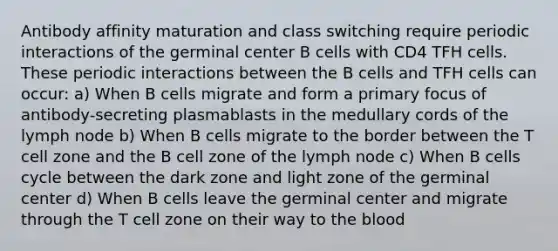 Antibody affinity maturation and class switching require periodic interactions of the germinal center B cells with CD4 TFH cells. These periodic interactions between the B cells and TFH cells can occur: a) When B cells migrate and form a primary focus of antibody-secreting plasmablasts in the medullary cords of the lymph node b) When B cells migrate to the border between the T cell zone and the B cell zone of the lymph node c) When B cells cycle between the dark zone and light zone of the germinal center d) When B cells leave the germinal center and migrate through the T cell zone on their way to the blood