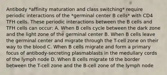 Antibody *affinity maturation and class switching* require periodic interactions of the *germinal center B cells* with CD4 TFH cells. These periodic interactions between the B cells and TFH cells can occur: A. When B cells cycle between the dark zone and the light zone of the germinal center B. When B cells leave the germinal center and migrate through the T-cell zone on their way to the blood C. When B cells migrate and form a primary focus of antibody-secreting plasmablasts in the medullary cords of the lymph node D. When B cells migrate to the border between the T-cell zone and the B-cell zone of the lymph node