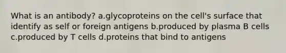 What is an antibody? a.glycoproteins on the cell's surface that identify as self or foreign antigens b.produced by plasma B cells c.produced by T cells d.proteins that bind to antigens