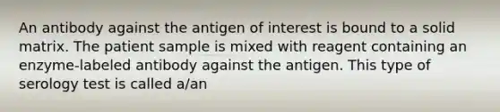 An antibody against the antigen of interest is bound to a solid matrix. The patient sample is mixed with reagent containing an enzyme-labeled antibody against the antigen. This type of serology test is called a/an