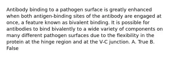 Antibody binding to a pathogen surface is greatly enhanced when both antigen-binding sites of the antibody are engaged at once, a feature known as bivalent binding. It is possible for antibodies to bind bivalently to a wide variety of components on many different pathogen surfaces due to the flexibility in the protein at the hinge region and at the V-C junction. A. True B. False