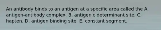 An antibody binds to an antigen at a specific area called the A. antigen-antibody complex. B. antigenic determinant site. C. hapten. D. antigen binding site. E. constant segment.