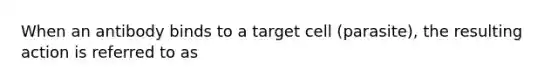 When an antibody binds to a target cell (parasite), the resulting action is referred to as