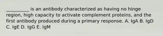 __________ is an antibody characterized as having no hinge region, high capacity to activate complement proteins, and the first antibody produced during a primary response. A. IgA B. IgD C. IgE D. IgG E. IgM