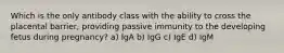 Which is the only antibody class with the ability to cross the placental barrier, providing passive immunity to the developing fetus during pregnancy? a) IgA b) IgG c) IgE d) IgM