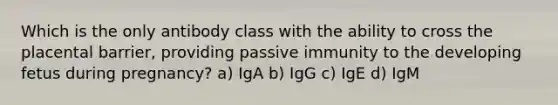 Which is the only antibody class with the ability to cross the placental barrier, providing passive immunity to the developing fetus during pregnancy? a) IgA b) IgG c) IgE d) IgM