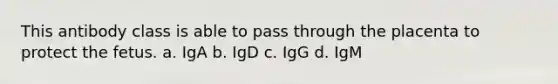 This antibody class is able to pass through the placenta to protect the fetus. a. IgA b. IgD c. IgG d. IgM