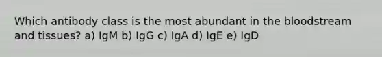 Which antibody class is the most abundant in the bloodstream and tissues? a) IgM b) IgG c) IgA d) IgE e) IgD