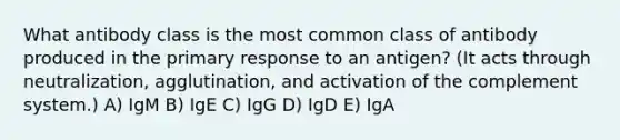 What antibody class is the most common class of antibody produced in the primary response to an antigen? (It acts through neutralization, agglutination, and activation of the complement system.) A) IgM B) IgE C) IgG D) IgD E) IgA