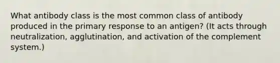 What antibody class is the most common class of antibody produced in the primary response to an antigen? (It acts through neutralization, agglutination, and activation of the complement system.)