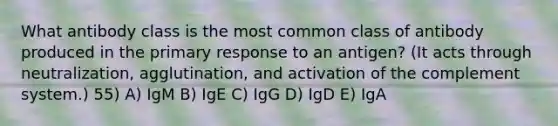 What antibody class is the most common class of antibody produced in the primary response to an antigen? (It acts through neutralization, agglutination, and activation of the complement system.) 55) A) IgM B) IgE C) IgG D) IgD E) IgA