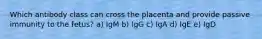 Which antibody class can cross the placenta and provide passive immunity to the fetus? a) IgM b) IgG c) IgA d) IgE e) IgD