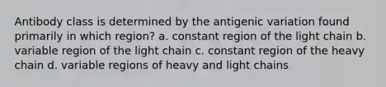 Antibody class is determined by the antigenic variation found primarily in which region? a. constant region of the light chain b. variable region of the light chain c. constant region of the heavy chain d. variable regions of heavy and light chains