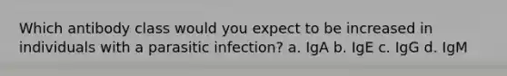 Which antibody class would you expect to be increased in individuals with a parasitic infection? a. IgA b. IgE c. IgG d. IgM