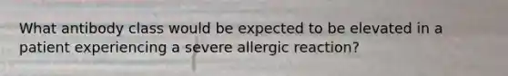 What antibody class would be expected to be elevated in a patient experiencing a severe allergic reaction?