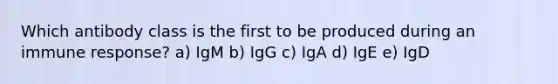 Which antibody class is the first to be produced during an immune response? a) IgM b) IgG c) IgA d) IgE e) IgD