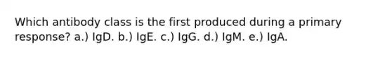 Which antibody class is the first produced during a primary response? a.) IgD. b.) IgE. c.) IgG. d.) IgM. e.) IgA.