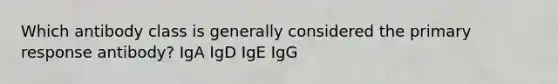 Which antibody class is generally considered the primary response antibody? IgA IgD IgE IgG