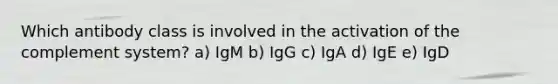 Which antibody class is involved in the activation of the complement system? a) IgM b) IgG c) IgA d) IgE e) IgD