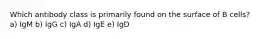 Which antibody class is primarily found on the surface of B cells? a) IgM b) IgG c) IgA d) IgE e) IgD