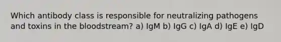 Which antibody class is responsible for neutralizing pathogens and toxins in the bloodstream? a) IgM b) IgG c) IgA d) IgE e) IgD