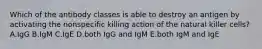 Which of the antibody classes is able to destroy an antigen by activating the nonspecific killing action of the natural killer cells? A.IgG B.IgM C.IgE D.both IgG and IgM E.both IgM and IgE