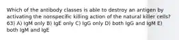 Which of the antibody classes is able to destroy an antigen by activating the nonspecific killing action of the natural killer cells? 63) A) IgM only B) IgE only C) IgG only D) both IgG and IgM E) both IgM and IgE