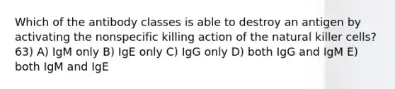 Which of the antibody classes is able to destroy an antigen by activating the nonspecific killing action of the natural killer cells? 63) A) IgM only B) IgE only C) IgG only D) both IgG and IgM E) both IgM and IgE