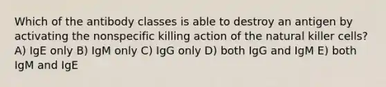 Which of the antibody classes is able to destroy an antigen by activating the nonspecific killing action of the natural killer cells? A) IgE only B) IgM only C) IgG only D) both IgG and IgM E) both IgM and IgE