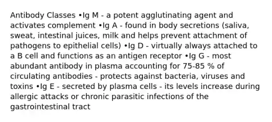 Antibody Classes •Ig M - a potent agglutinating agent and activates complement •Ig A - found in body secretions (saliva, sweat, intestinal juices, milk and helps prevent attachment of pathogens to epithelial cells) •Ig D - virtually always attached to a B cell and functions as an antigen receptor •Ig G - most abundant antibody in plasma accounting for 75-85 % of circulating antibodies - protects against bacteria, viruses and toxins •Ig E - secreted by plasma cells - its levels increase during allergic attacks or chronic parasitic infections of the gastrointestinal tract