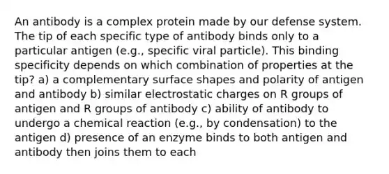 An antibody is a complex protein made by our defense system. The tip of each specific type of antibody binds only to a particular antigen (e.g., specific viral particle). This binding specificity depends on which combination of properties at the tip? a) a complementary surface shapes and polarity of antigen and antibody b) similar electrostatic charges on R groups of antigen and R groups of antibody c) ability of antibody to undergo a chemical reaction (e.g., by condensation) to the antigen d) presence of an enzyme binds to both antigen and antibody then joins them to each