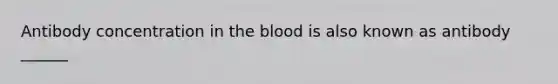 Antibody concentration in the blood is also known as antibody ______