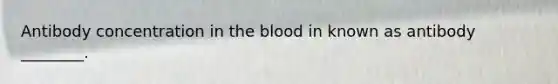 Antibody concentration in the blood in known as antibody ________.