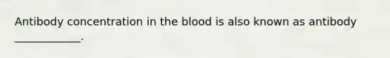 Antibody concentration in the blood is also known as antibody ____________.