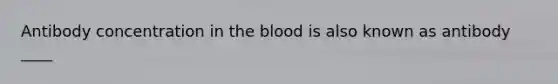 Antibody concentration in the blood is also known as antibody ____