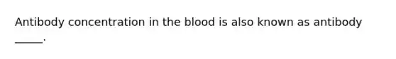 Antibody concentration in <a href='https://www.questionai.com/knowledge/k7oXMfj7lk-the-blood' class='anchor-knowledge'>the blood</a> is also known as antibody _____.